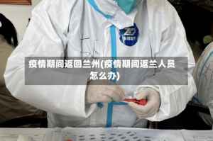 疫情期间返回兰州(疫情期间返兰人员怎么办)