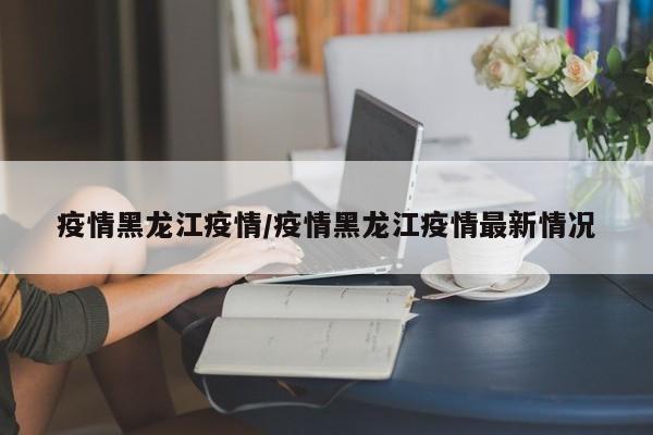 疫情黑龙江疫情/疫情黑龙江疫情最新情况