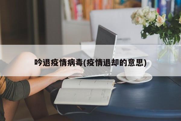吟退疫情病毒(疫情退却的意思)