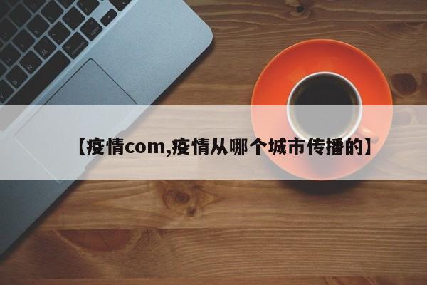【疫情com,疫情从哪个城市传播的】