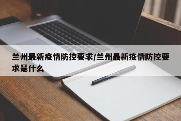 兰州最新疫情防控要求/兰州最新疫情防控要求是什么